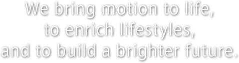 We bring motion to life,to enrich lifestyles,and to build a brighter future.