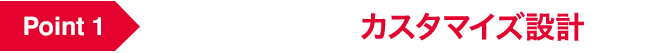 Point 1 お好みの仕様にカスタマイズ設計！