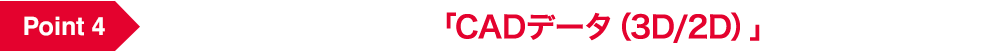 Point 4 カスタマイズ設計品の「CADデータ（3D/2D）」が取得可能！