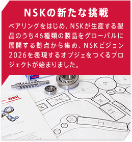 NSKの新たな挑戦 ベアリングをはじめ、NSKが生産する製品のうち46種類の製品をグローバルに展開する拠点から集め、NSKビジョン2026を表現するオブジェをつくるプロジェクトが始まりました。